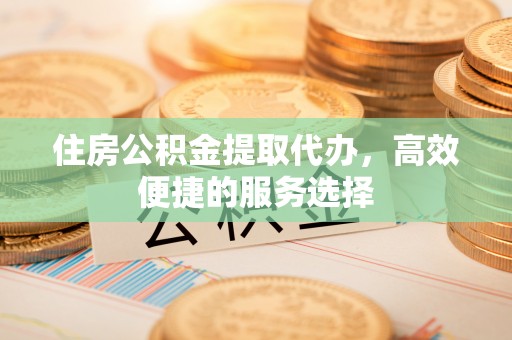 淮安住房公积金提取代办，高效便捷的服务选择